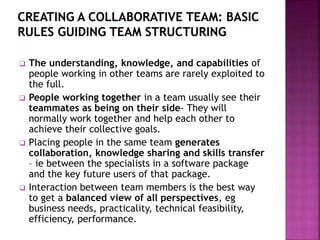  The understanding, knowledge, and capabilities of
people working in other teams are rarely exploited to
the full.
 People working together in a team usually see their
teammates as being on their side- They will
normally work together and help each other to
achieve their collective goals.
 Placing people in the same team generates
collaboration, knowledge sharing and skills transfer
– ie between the specialists in a software package
and the key future users of that package.
 Interaction between team members is the best way
to get a balanced view of all perspectives, eg
business needs, practicality, technical feasibility,
efficiency, performance.
 