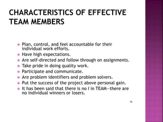 16
 Plan, control, and feel accountable for their
individual work efforts.
 Have high expectations.
 Are self-directed and follow through on assignments.
 Take pride in doing quality work.
 Participate and communicate.
 Are problem identifiers and problem solvers.
 Put the success of the project above personal gain.
 It has been said that there is no I in TEAM—there are
no individual winners or losers.
 