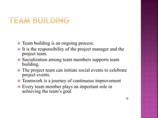 18
 Team building is an ongoing process.
 It is the responsibility of the project manager and the
project team.
 Socialization among team members supports team
building.
 The project team can initiate social events to celebrate
project events.
 Teamwork is a journey of continuous improvement
 Every team member plays an important role in
achieving the team’s goal
 