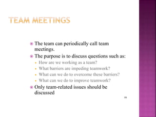 19
 The team can periodically call team
meetings.
 The purpose is to discuss questions such as:
 How are we working as a team?
 What barriers are impeding teamwork?
 What can we do to overcome these barriers?
 What can we do to improve teamwork?
 Only team-related issues should be
discussed
 