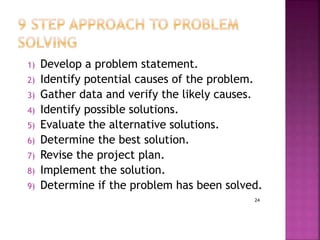 24
1) Develop a problem statement.
2) Identify potential causes of the problem.
3) Gather data and verify the likely causes.
4) Identify possible solutions.
5) Evaluate the alternative solutions.
6) Determine the best solution.
7) Revise the project plan.
8) Implement the solution.
9) Determine if the problem has been solved.
 