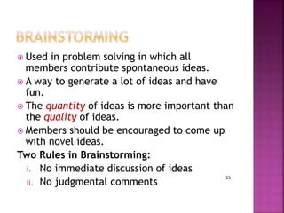 25
 Used in problem solving in which all
members contribute spontaneous ideas.
 A way to generate a lot of ideas and have
fun.
 The quantity of ideas is more important than
the quality of ideas.
 Members should be encouraged to come up
with novel ideas.
Two Rules in Brainstorming:
i. No immediate discussion of ideas
ii. No judgmental comments
 