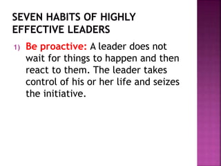 1) Be proactive: A leader does not
wait for things to happen and then
react to them. The leader takes
control of his or her life and seizes
the initiative.
 
