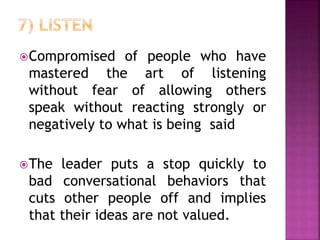 Compromised of people who have
mastered the art of listening
without fear of allowing others
speak without reacting strongly or
negatively to what is being said
The leader puts a stop quickly to
bad conversational behaviors that
cuts other people off and implies
that their ideas are not valued.
 