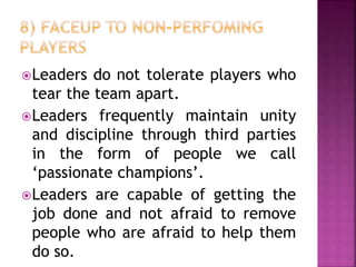 Leaders do not tolerate players who
tear the team apart.
Leaders frequently maintain unity
and discipline through third parties
in the form of people we call
‘passionate champions’.
Leaders are capable of getting the
job done and not afraid to remove
people who are afraid to help them
do so.
 