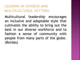 Multicultural leadership encourages
an inclusive and adaptable style that
cultivates the ability to bring out the
best in our diverse workforce and to
fashion a sense of community with
people from many parts of the globe.
(Bordas)
 