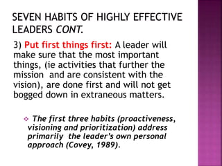 3) Put first things first: A leader will
make sure that the most important
things, (ie activities that further the
mission and are consistent with the
vision), are done first and will not get
bogged down in extraneous matters.
 The first three habits (proactiveness,
visioning and prioritization) address
primarily the leader’s own personal
approach (Covey, 1989).
 