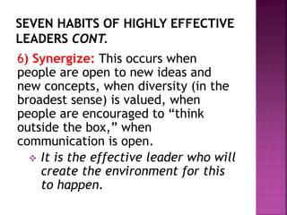 6) Synergize: This occurs when
people are open to new ideas and
new concepts, when diversity (in the
broadest sense) is valued, when
people are encouraged to “think
outside the box,” when
communication is open.
 It is the effective leader who will
create the environment for this
to happen.
 