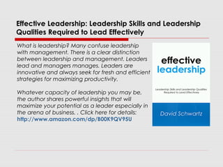 Effective Leadership: Leadership Skills and Leadership
Qualities Required to Lead Effectively
What is leadership? Many confuse leadership
with management. There is a clear distinction
between leadership and management. Leaders
lead and managers manages. Leaders are
innovative and always seek for fresh and efficient
strategies for maximizing productivity.
Whatever capacity of leadership you may be,
the author shares powerful insights that will
maximize your potential as a leader especially in
the arena of business. . Click here for details:
http://www.amazon.com/dp/B00K9QV95U
 