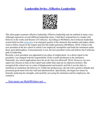 Leadership Styles : Effective Leadership
This short paper examines effective leadership. Effective leadership may be outlined in many ways.
Although exposed to several different leadership styles, I find that I respond best to a leader who
believes in the works and theories of Confucius. According to McMahon, the Confucian leadership
system believes that leadership is an emergent quality of the character that radiates and makes others
want to follow, based on the respect and trust the leader generates (McMahon, 2010). I believe the
new president at the law school in which I am employed, exemplifies and leads the institution under
these same philosophies. Conscientiously or not, the new president works and follows the Confucian
path of leadership.
Recently, a new president was appointed at my place of employment. As a direct report to the
president, I am charged with the responsibility of the overall enrollment in the institution.
Nationally, law school applications have hit an all–time low (Kitroeff, 2014). However, my new
supervisor chooses to lean on her expert team rather than step out on unknown territory. She
recognized the school was in a state of displacement and turmoil, and felt it was her duty to
transform an institution she believes in. Unlike her predecessors, she led with a positive attitude and
presumed good intent from her staff and administration. Specifically, she began her tenure by
honestly analyzing her strengths, and carefully surveying the institution and her employees; she
wanted to
... Get more on HelpWriting.net ...
 