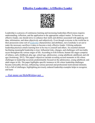 Effective Leadership : A Effective Leader
Leadership is a process of continuous learning and increasing leadership effectiveness requires
understanding, reflection, and the application to the appropriate subject matter. To become an
effective leader, one should strive to enhance their skills and abilities associated with applying new
data, information, and ideas objectively and subjectively. Even though everyone in the world has in
their possession some sort of leadership characteristics and attributes, not everybody is set out to
make the necessary sacrifices it takes to become a truly effective leader. Utilizing authentic
leadership practices entails learning how to be true to yourself and others. An essential element
facilitating meaningful leadership is trust. Influential risks, changes, and challenges will inevitably
occur throughout the various stages of life. According to Erik Erikson, human life stages comprise
of infancy, early childhood, play age, school age, adolescence, young adulthood, adulthood, and old
age (Armstrong, 2012). This paper's objectives include revealing several moments in life where
challenges to leadership occurred, predominantly focused on the adolescence, young adulthood, and
adult stages in life. The paper highlights specific instances in life where leadership challenges
became noticeably obvious, influencing various personal and professional motivational elements.
Life is full of challenges, highlighting previously endured leadership examples helps to recognize
and learn
... Get more on HelpWriting.net ...
 