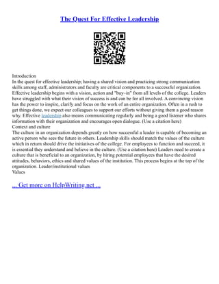 The Quest For Effective Leadership
Introduction
In the quest for effective leadership; having a shared vision and practicing strong communication
skills among staff, administrators and faculty are critical components to a successful organization.
Effective leadership begins with a vision, action and "buy–in" from all levels of the college. Leaders
have struggled with what their vision of success is and can be for all involved. A convincing vision
has the power to inspire, clarify and focus on the work of an entire organization. Often in a rush to
get things done, we expect our colleagues to support our efforts without giving them a good reason
why. Effective leadership also means communicating regularly and being a good listener who shares
information with their organization and encourages open dialogue. (Use a citation here)
Context and culture
The culture in an organization depends greatly on how successful a leader is capable of becoming an
active person who sees the future in others. Leadership skills should match the values of the culture
which in return should drive the initiatives of the college. For employees to function and succeed, it
is essential they understand and believe in the culture. (Use a citation here) Leaders need to create a
culture that is beneficial to an organization, by hiring potential employees that have the desired
attitudes, behaviors, ethics and shared values of the institution. This process begins at the top of the
organization. Leader/institutional values
Values
... Get more on HelpWriting.net ...
 