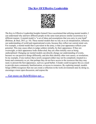 The Key Of Effective Leadership
The Key to Effective Leadership Insights Gained I have ascertained that utilizing mental models, I
can understand why and how different people on the same team process similar occurrences in a
different manner. A mental model is "a set of ideas and assumptions that you carry in your head"
(Bolman, & Deal, 2013, p. 10). These mental models that we rely on as an interpretation, influence
our understanding of world and organizational events, because they reflect our current mind–sets.
For example, a mental model that is prevalent in the army, is that your appearance reflects your
potential. This may cause others to judge soldiers initially, by their appearance. If they are
overweight, or their appearance looks disheveled, they are often initially seen as being
undisciplined. Changing our mental models can directly change our understanding of events,
because we can perceive things differently, and also then identify other root causes, or resolutions.
In my example, if one realizes that a newly assigned soldier may not be completely situated in a
home and community as yet, that perhaps they do not have access to the resources that they may
need, to present the best appearance, such as a good barber. A leader could recognize this as a need
to provide more community familiarization, or access to resources. By exploring mental, models
Senge (2006) recognizes that one can create a reflection in the work environment and, by doing so,
encourage a more open discussion, and expose the
... Get more on HelpWriting.net ...
 