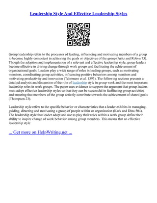 Leadership Style And Effective Leadership Styles
Group leadership refers to the processes of leading, influencing and motivating members of a group
to become highly competent in achieving the goals or objectives of the group (Aritz and Robyn 73).
Though the adoption and implementation of a relevant and effective leadership style, group leaders
become effective in driving change through work groups and facilitating the achievement of
organizational goals. Leaders play a wide range of roles in leading groups, such as motivating
members, coordinating group activities, influencing positive behaviors among members and
motivating productivity and innovation (Tabernero et al. 1393). The following sections presents a
detailed analysis and discussion of the role of leadership style in group work and the most important
leadership roles in work groups. The paper uses evidence to support the argument that group leaders
must adopt effective leadership styles so that they can be successful in facilitating group activities
and ensuring that members of the group actively contribute towards the achievement of shared goals
(Thompson 23).
Leadership style refers to the specific behavior or characteristics that a leader exhibits in managing,
guiding, directing and motivating a group of people within an organization (Kark and Dina 504).
The leadership style that leader adopt and use to play their roles within a work group define their
ability to inspire change of work behavior among group members. This means that an effective
leadership style
... Get more on HelpWriting.net ...
 