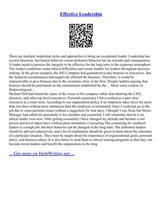 Effective Leadership
There are multiple leadership styles and approaches to being an exceptional leader. Leadership has
several functions, but honest behavior versus dishonest behavior has its rewards and consequences.
A leader needs to possess the integrity to be effective for the long term in the corporate atmosphere.
The market conditions create ethical difficulties and create hurdles for leaders throughout decision
making. In the given synopsis, the AIG Company had guaranteed to pay bonuses to executives. But
the financial circumstances had negatively affected the business. Therefore, it would be
impracticable to give bonuses due to the economic crisis in the firm. Despite leaders arguing that
bonuses should be paid based on the commitment established by the ... Show more content on
Helpwriting.net ...
Michael Dell had found the cause of the issues in the company rather than blaming the CEO,
directors, and other top level executives. Personal experience I have worked as a part–time
executive in a retail store. According to our organization policy if an employee takes leave for more
than two days without prior intimation then the employee is terminated. Once I could not go to the
job due to some personal issues without a suggestion for four days. I thought I was fired, but Stores
Manager had called me personally to his chamber and counseled. I still remember that he is an
ethical leader even now. After getting counseled, I have changed my attitude and became a real
person and never taken leave without prior intimation. Counseling The counseling for unethical
leaders is a tough job, but their behavior can be changed in the long term. The dishonest leaders
should be advised subjectively, and a lot of explanation should be given to them about the outcomes
of a particular situation. They must be taught about the importance of organizational goals, personal
ethics, and business ethics. It is also better to send them to ethical training programs so that they can
become moral leaders and benefit the organization in the long
... Get more on HelpWriting.net ...
 