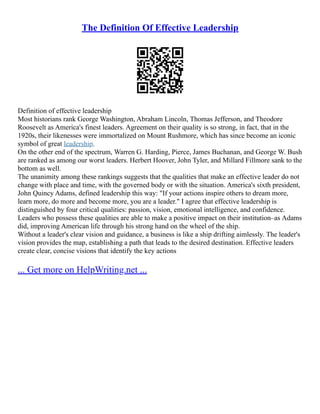 The Definition Of Effective Leadership
Definition of effective leadership
Most historians rank George Washington, Abraham Lincoln, Thomas Jefferson, and Theodore
Roosevelt as America's finest leaders. Agreement on their quality is so strong, in fact, that in the
1920s, their likenesses were immortalized on Mount Rushmore, which has since become an iconic
symbol of great leadership.
On the other end of the spectrum, Warren G. Harding, Pierce, James Buchanan, and George W. Bush
are ranked as among our worst leaders. Herbert Hoover, John Tyler, and Millard Fillmore sank to the
bottom as well.
The unanimity among these rankings suggests that the qualities that make an effective leader do not
change with place and time, with the governed body or with the situation. America's sixth president,
John Quincy Adams, defined leadership this way: "If your actions inspire others to dream more,
learn more, do more and become more, you are a leader." I agree that effective leadership is
distinguished by four critical qualities: passion, vision, emotional intelligence, and confidence.
Leaders who possess these qualities are able to make a positive impact on their institution–as Adams
did, improving American life through his strong hand on the wheel of the ship.
Without a leader's clear vision and guidance, a business is like a ship drifting aimlessly. The leader's
vision provides the map, establishing a path that leads to the desired destination. Effective leaders
create clear, concise visions that identify the key actions
... Get more on HelpWriting.net ...
 