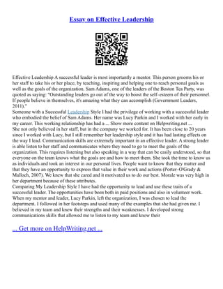 Essay on Effective Leadership
Effective Leadership A successful leader is most importantly a mentor. This person grooms his or
her staff to take his or her place, by teaching, inspiring and helping one to reach personal goals as
well as the goals of the organization. Sam Adams, one of the leaders of the Boston Tea Party, was
quoted as saying: "Outstanding leaders go out of the way to boost the self–esteem of their personnel.
If people believe in themselves, it's amazing what they can accomplish (Government Leaders,
2011)."
Someone with a Successful Leadership Style I had the privilege of working with a successful leader
who embodied the belief of Sam Adams. Her name was Lucy Parkin and I worked with her early in
my career. This working relationship has had a ... Show more content on Helpwriting.net ...
She not only believed in her staff, but in the company we worked for. It has been close to 20 years
since I worked with Lucy, but I still remember her leadership style and it has had lasting effects on
the way I lead. Communication skills are extremely important in an effective leader. A strong leader
is able listen to her staff and communicates where they need to go to meet the goals of the
organization. This requires listening but also speaking in a way that can be easily understood, so that
everyone on the team knows what the goals are and how to meet them. She took the time to know us
as individuals and took an interest in our personal lives. People want to know that they matter and
that they have an opportunity to express that value in their work and actions (Porter–O'Grady &
Malloch, 2007). We knew that she cared and it motivated us to do our best. Morale was very high in
her department because of these attributes.
Comparing My Leadership Style I have had the opportunity to lead and use these traits of a
successful leader. The opportunities have been both in paid positions and also in volunteer work.
When my mentor and leader, Lucy Parkin, left the organization, I was chosen to lead the
department. I followed in her footsteps and used many of the examples that she had given me. I
believed in my team and knew their strengths and their weaknesses. I developed strong
communications skills that allowed me to listen to my team and know their
... Get more on HelpWriting.net ...
 