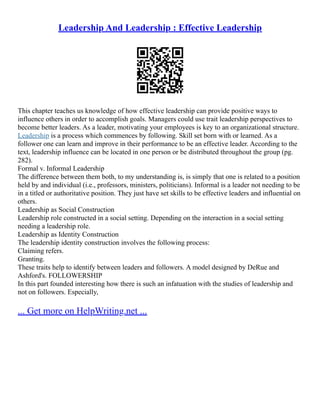 Leadership And Leadership : Effective Leadership
This chapter teaches us knowledge of how effective leadership can provide positive ways to
influence others in order to accomplish goals. Managers could use trait leadership perspectives to
become better leaders. As a leader, motivating your employees is key to an organizational structure.
Leadership is a process which commences by following. Skill set born with or learned. As a
follower one can learn and improve in their performance to be an effective leader. According to the
text, leadership influence can be located in one person or be distributed throughout the group (pg.
282).
Formal v. Informal Leadership
The difference between them both, to my understanding is, is simply that one is related to a position
held by and individual (i.e., professors, ministers, politicians). Informal is a leader not needing to be
in a titled or authoritative position. They just have set skills to be effective leaders and influential on
others.
Leadership as Social Construction
Leadership role constructed in a social setting. Depending on the interaction in a social setting
needing a leadership role.
Leadership as Identity Construction
The leadership identity construction involves the following process:
Claiming refers.
Granting.
These traits help to identify between leaders and followers. A model designed by DeRue and
Ashford's. FOLLOWERSHIP
In this part founded interesting how there is such an infatuation with the studies of leadership and
not on followers. Especially,
... Get more on HelpWriting.net ...
 