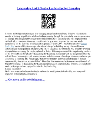 Leadership And Effective Leadership For Learning
Schools must meet the challenges of a changing educational climate and effective leadership is
crucial in helping to guide the whole school community through the potentially treacherous waters
of change. This assignment will delve into the complexity of leadership and will emphasize that
whilst leaders can attempt to create conditions to help schools improve, they are not solely
responsible for the outcome of the education process. Fullan (2001) posits that effective school
leadership has the ability to manage educational change by building strong relationships and
establishing a moral purpose. Therefore, the school leader has the orchestral role of subtly creating
the conditions necessary for pupils and staff to thrive. This assignment will focus primarily on three
of the preconditions for effective Leadership for Learning, mentioned with the assignment title: the
role of shared leadership, explicit conversations and the creation of settings, mindsets, and strategies
conducive to learning. The writer feels, that effective leaders can transform the idea of mutual
accountability into 'moral accountability '. Therefore this section can be interwoven within each of
these three strands of Leadership for Learning mentioned; in a sense mutual or moral accountability
could be interpreted as a by–product of effective leadership.
Shared leadership.
Build structures and cultures that invite and sustain participation in leadership, encourages all
members of the school community to
... Get more on HelpWriting.net ...
 