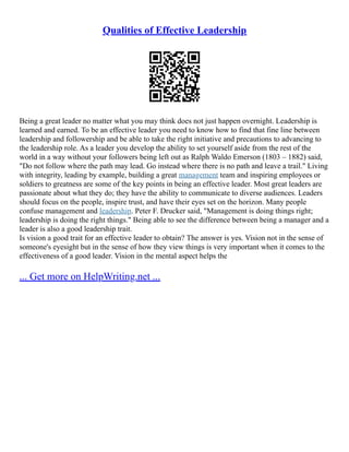 Qualities of Effective Leadership
Being a great leader no matter what you may think does not just happen overnight. Leadership is
learned and earned. To be an effective leader you need to know how to find that fine line between
leadership and followership and be able to take the right initiative and precautions to advancing to
the leadership role. As a leader you develop the ability to set yourself aside from the rest of the
world in a way without your followers being left out as Ralph Waldo Emerson (1803 – 1882) said,
"Do not follow where the path may lead. Go instead where there is no path and leave a trail." Living
with integrity, leading by example, building a great management team and inspiring employees or
soldiers to greatness are some of the key points in being an effective leader. Most great leaders are
passionate about what they do; they have the ability to communicate to diverse audiences. Leaders
should focus on the people, inspire trust, and have their eyes set on the horizon. Many people
confuse management and leadership. Peter F. Drucker said, "Management is doing things right;
leadership is doing the right things." Being able to see the difference between being a manager and a
leader is also a good leadership trait.
Is vision a good trait for an effective leader to obtain? The answer is yes. Vision not in the sense of
someone's eyesight but in the sense of how they view things is very important when it comes to the
effectiveness of a good leader. Vision in the mental aspect helps the
... Get more on HelpWriting.net ...
 