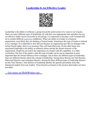 Leadership Is An Effective Leader
Leadership is the ability to influence a group toward the achievement of a vision or set of goals.
There are many different types of leadership, all with their own appropriate time and place for use.
An effective leader can be successful in all settings; it is important to develop a well–rounded skill
set to combat different leadership roadblocks. When one thinks of a leader in a business
organization, most likely they are thinking of formal leader. Sometimes this type of leader is referred
to as a manager. It is important to note that just because an organization provides its manager with
certain formal rights, there is no assurance they will lead effectively. On the other hand, non–
sanctioned leadership is the ability to influence others outside the formal structure of the
organization. People do not realize the importance of a leader with this capability, it is often
overlooked. The fact of the matter is that this type of leader can be just as important or more
important than the formal influence from a manager. Just as there are different types of leadership,
there are different theories about the concept of leadership. Among these theories are Trait theories,
behavioral theories, and contingent theories. Among the three different types of leadership theories
are the Trait Theories. Trait theories of leadership identify the specific personality traits that
distinguish leaders from non–leaders. These theories are based on the premise that leaders are born,
not made.
... Get more on HelpWriting.net ...
 