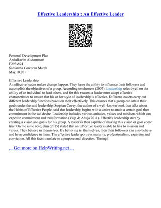 Effective Leadership : An Effective Leader
Personal Development Plan
Abdulkarim Alshammari
F293s894
Samantha Corcoran March
May,10,201
Effective Leadership
An effective leader makes change happen. They have the ability to influence their followers and
accomplish the objectives of a group. According to chemers (2007). Leadership roles dwell on the
ability of an individual to lead others, and for this reason, a leader must adopt effective
characteristics to ensure that his or her style of leadership is effective. Different leaders carry out
different leadership functions based on their effectively. This ensures that a group can attain their
goals under the said leadership. Stephan Covey, the author of a well–known book that talks about
the Habits of Effective People, said that leadership begins with a desire to attain a certain goal then
commitment in the sad desire. Leadership includes various attitudes, values and mindsets which can
expedite commitment and transformation (Vugt & Ahuja 2011). Effective leadership start by
creating a vision and goals for his group. A leader is then capable of making this vision or goal come
true. On the same note, chin (2015) stated that an Effective leader is able to link to mission and
values. They believe in themselves. By believing in themselves, then their followers can also believe
and have confidence in them. The effective leader portrays maturity, professionalism, expertise and
conviction. All this facts translate to a purpose and direction. Through
... Get more on HelpWriting.net ...
 