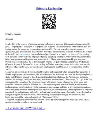 Effective Leadership
Effective Leaders
Abstract
Leadership is the process of using power and influence to navigate followers to achieve a specific
goal. The purpose of this paper is to explain that effective leaders must hone specific traits that are
indispensable for managing organizations successfully. This paper explores the techniques,
approaches, and practices that make leaders powerful, influential and efficient. Additionally, to help
define effective leadership, a case study is analyzed based on personal experience of cooperating
with a district supervisor who employs effective leadership strategies. While analyzing the leader's
behavioral patterns and implemented strategies, it ... Show more content on Helpwriting.net ...
Power is used to influence its' followers reach optimal job performance and increase productivity
(Colquitt, Lepine & Wesson 2013). According to Malos, supervisors must understand how use the
influence of power to wield the direction of employees to meet the goals of the company (Malos
2011).
Moreover, an executive's decisions should be clear and organized when utilizing their authority. It
allows employees to perform their jobs better because the directives are clear. Woiceshyn explains, a
study called Neuro–Cognitive that discusses the relationship between the "conscious, reasoning
mind of the manager, and (subconscious) intuition of a subordinate" (Woiceshyn, 2011, p. 315). The
manager is the example of the conscious mind, which is in charge of acquiring knowledge and
therefore stores and retrieves information. They then delegate it to subordinates, which are the
(subconscious–mind) intuition. If, the manager is unorganized and fails to give proper instructions,
it will make the decision– making difficult. However, on the other hand, if the supervisor is logically
organized, the subordinates will collect and retrieve knowledge more effectively. How effectively a
manger delegates his/her decisions, will ultimately affect employee's job performances; thus
leadership should be clear and organized. (Woiceshyn 2011).
Moreover, in dynamic environments, leaders should be unwavering in the midst of a crisis. If an
administrator does not have the emotional
... Get more on HelpWriting.net ...
 