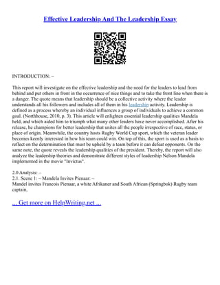Effective Leadership And The Leadership Essay
INTRODUCTION: –
This report will investigate on the effective leadership and the need for the leaders to lead from
behind and put others in front in the occurrence of nice things and to take the front line when there is
a danger. The quote means that leadership should be a collective activity where the leader
understands all his followers and includes all of them in his leadership activity. Leadership is
defined as a process whereby an individual influences a group of individuals to achieve a common
goal. (Northhouse, 2010, p. 3). This article will enlighten essential leadership qualities Mandela
held, and which aided him to triumph what many other leaders have never accomplished. After his
release, he champions for better leadership that unites all the people irrespective of race, status, or
place of origin. Meanwhile, the country hosts Rugby World Cup sport, which the veteran leader
becomes keenly interested in how his team could win. On top of this, the sport is used as a basis to
reflect on the determination that must be upheld by a team before it can defeat opponents. On the
same note, the quote reveals the leadership qualities of the president. Thereby, the report will also
analyze the leadership theories and demonstrate different styles of leadership Nelson Mandela
implemented in the movie "Invictus".
2.0 Analysis: –
2.1. Scene 1: – Mandela Invites Pienaar: –
Mandel invites Francois Pienaar, a white Afrikaner and South African (Springbok) Rugby team
captain,
... Get more on HelpWriting.net ...
 