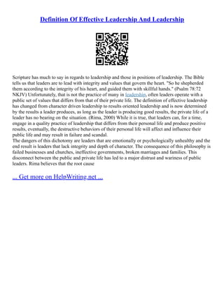 Definition Of Effective Leadership And Leadership
Scripture has much to say in regards to leadership and those in positions of leadership. The Bible
tells us that leaders are to lead with integrity and values that govern the heart. "So he shepherded
them according to the integrity of his heart, and guided them with skillful hands." (Psalm 78:72
NKJV) Unfortunately, that is not the practice of many in leadership, often leaders operate with a
public set of values that differs from that of their private life. The definition of effective leadership
has changed from character driven leadership to results oriented leadership and is now determined
by the results a leader produces, as long as the leader is producing good results, the private life of a
leader has no bearing on the situation. (Rima, 2000) While it is true, that leaders can, for a time,
engage in a quality practice of leadership that differs from their personal life and produce positive
results, eventually, the destructive behaviors of their personal life will affect and influence their
public life and may result in failure and scandal.
The dangers of this dichotomy are leaders that are emotionally or psychologically unhealthy and the
end result is leaders that lack integrity and depth of character. The consequence of this philosophy is
failed businesses and churches, ineffective governments, broken marriages and families. This
disconnect between the public and private life has led to a major distrust and wariness of public
leaders. Rima believes that the root cause
... Get more on HelpWriting.net ...
 