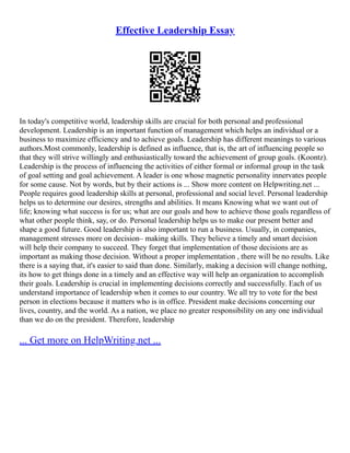 Effective Leadership Essay
In today's competitive world, leadership skills are crucial for both personal and professional
development. Leadership is an important function of management which helps an individual or a
business to maximize efficiency and to achieve goals. Leadership has different meanings to various
authors.Most commonly, leadership is defined as influence, that is, the art of influencing people so
that they will strive willingly and enthusiastically toward the achievement of group goals. (Koontz).
Leadership is the process of influencing the activities of either formal or informal group in the task
of goal setting and goal achievement. A leader is one whose magnetic personality innervates people
for some cause. Not by words, but by their actions is ... Show more content on Helpwriting.net ...
People requires good leadership skills at personal, professional and social level. Personal leadership
helps us to determine our desires, strengths and abilities. It means Knowing what we want out of
life; knowing what success is for us; what are our goals and how to achieve those goals regardless of
what other people think, say, or do. Personal leadership helps us to make our present better and
shape a good future. Good leadership is also important to run a business. Usually, in companies,
management stresses more on decision– making skills. They believe a timely and smart decision
will help their company to succeed. They forget that implementation of those decisions are as
important as making those decision. Without a proper implementation , there will be no results. Like
there is a saying that, it's easier to said than done. Similarly, making a decision will change nothing,
its how to get things done in a timely and an effective way will help an organization to accomplish
their goals. Leadership is crucial in implementing decisions correctly and successfully. Each of us
understand importance of leadership when it comes to our country. We all try to vote for the best
person in elections because it matters who is in office. President make decisions concerning our
lives, country, and the world. As a nation, we place no greater responsibility on any one individual
than we do on the president. Therefore, leadership
... Get more on HelpWriting.net ...
 