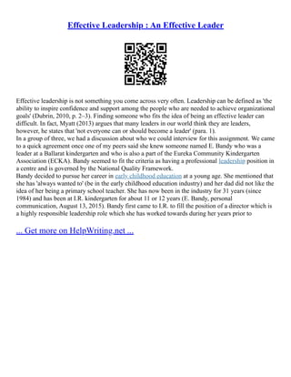 Effective Leadership : An Effective Leader
Effective leadership is not something you come across very often. Leadership can be defined as 'the
ability to inspire confidence and support among the people who are needed to achieve organizational
goals' (Dubrin, 2010, p. 2–3). Finding someone who fits the idea of being an effective leader can
difficult. In fact, Myatt (2013) argues that many leaders in our world think they are leaders,
however, he states that 'not everyone can or should become a leader' (para. 1).
In a group of three, we had a discussion about who we could interview for this assignment. We came
to a quick agreement once one of my peers said she knew someone named E. Bandy who was a
leader at a Ballarat kindergarten and who is also a part of the Eureka Community Kindergarten
Association (ECKA). Bandy seemed to fit the criteria as having a professional leadership position in
a centre and is governed by the National Quality Framework.
Bandy decided to pursue her career in early childhood education at a young age. She mentioned that
she has 'always wanted to' (be in the early childhood education industry) and her dad did not like the
idea of her being a primary school teacher. She has now been in the industry for 31 years (since
1984) and has been at I.R. kindergarten for about 11 or 12 years (E. Bandy, personal
communication, August 13, 2015). Bandy first came to I.R. to fill the position of a director which is
a highly responsible leadership role which she has worked towards during her years prior to
... Get more on HelpWriting.net ...
 