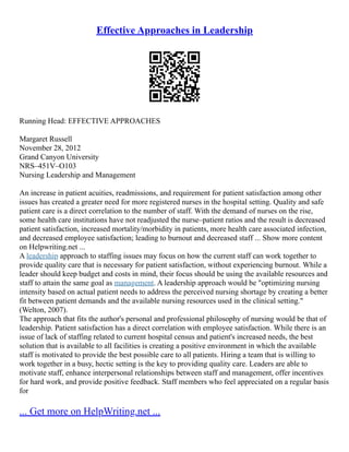 Effective Approaches in Leadership
Running Head: EFFECTIVE APPROACHES
Margaret Russell
November 28, 2012
Grand Canyon University
NRS–451V–O103
Nursing Leadership and Management
An increase in patient acuities, readmissions, and requirement for patient satisfaction among other
issues has created a greater need for more registered nurses in the hospital setting. Quality and safe
patient care is a direct correlation to the number of staff. With the demand of nurses on the rise,
some health care institutions have not readjusted the nurse–patient ratios and the result is decreased
patient satisfaction, increased mortality/morbidity in patients, more health care associated infection,
and decreased employee satisfaction; leading to burnout and decreased staff ... Show more content
on Helpwriting.net ...
A leadership approach to staffing issues may focus on how the current staff can work together to
provide quality care that is necessary for patient satisfaction, without experiencing burnout. While a
leader should keep budget and costs in mind, their focus should be using the available resources and
staff to attain the same goal as management. A leadership approach would be "optimizing nursing
intensity based on actual patient needs to address the perceived nursing shortage by creating a better
fit between patient demands and the available nursing resources used in the clinical setting."
(Welton, 2007).
The approach that fits the author's personal and professional philosophy of nursing would be that of
leadership. Patient satisfaction has a direct correlation with employee satisfaction. While there is an
issue of lack of staffing related to current hospital census and patient's increased needs, the best
solution that is available to all facilities is creating a positive environment in which the available
staff is motivated to provide the best possible care to all patients. Hiring a team that is willing to
work together in a busy, hectic setting is the key to providing quality care. Leaders are able to
motivate staff, enhance interpersonal relationships between staff and management, offer incentives
for hard work, and provide positive feedback. Staff members who feel appreciated on a regular basis
for
... Get more on HelpWriting.net ...
 