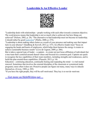 Leadership Is An Effective Leader
"Leadership deals with relationships – people working with each other toward a common objective.
The word process means that leadership is not so much what is achieved, but how things are
achieved" (Nelson, 2002, p. 24). "The alternative to bad leadership must not become no leadership;
it should rather be good leadership" (Wallis, 2008, p. 275).
"Leadership is about making others better as a result of your presence and making sure that impact
lasts in your absence" (Sandberg & Scovell, 2013, p. 157). An effective leader must "focus on
engaging the heads and hearts of employees, which helps them harness the energy it creates to
achieve sustainable business results" (Love & Cugnon, 2009, p. 206).
But is takes a special type of leader – a captain – to create not just loose affiliation of individuals but
a true team that's centered around shared values and focused on a common goal. Captains are quick
to recognize the key capabilities of their team members, including strengths and weaknesses, and to
build the plan around those capabilities. (Piasecki, 2013, p. 14)
Education – continuing education, continually honing and expanding the mind – is vital mental
renewal. Sometimes that involves the external discipline of the classroom or systemized study
programs; more often it does not. Proactive people can figure out many, many ways to educate
themselves. (Covey, 1989, p. 295)
"If you have the right people, they will be self–motivated. They key is to not de–motivate
... Get more on HelpWriting.net ...
 