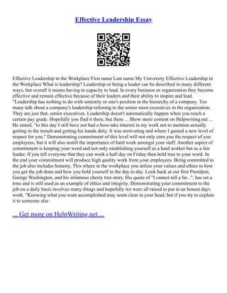 Effective Leadership Essay
Effective Leadership in the Workplace First name Last name My University Effective Leadership in
the Workplace What is leadership? Leadership or being a leader can be described in many different
ways, but overall it means having to capacity to lead. In every business or organization they become
effective and remain effective because of their leaders and their ability to inspire and lead.
"Leadership has nothing to do with seniority or one's position in the hierarchy of a company. Too
many talk about a company's leadership referring to the senior most executives in the organization.
They are just that, senior executives. Leadership doesn't automatically happen when you reach a
certain pay grade. Hopefully you find it there, but there ... Show more content on Helpwriting.net ...
He stated, "to this day I still have not had a boss take interest in my work not to mention actually
getting in the trench and getting his hands dirty. It was motivating and where I gained a new level of
respect for you." Demonstrating commitment of this level will not only earn you the respect of you
employees, but it will also instill the importance of hard work amongst your staff. Another aspect of
commitment is keeping your word and not only establishing yourself as a hard worker but as a fair
leader. If you tell everyone that they can work a half day on Friday then hold true to your word. In
the end your commitment will produce high quality work from your employees. Being committed to
the job also includes honesty. This where in the workplace you utilize your values and ethics to how
you get the job done and how you hold yourself in the day to day. Look back at our first President,
George Washington, and his infamous cherry tree story. His quote of "I cannot tell a lie...", has set a
tone and is still used as an example of ethics and integrity. Demonstrating your commitment to the
job on a daily basis involves many things and hopefully we were all raised to put in an honest days
work. "Knowing what you want accomplished may seem clear in your head, but if you try to explain
it to someone else
... Get more on HelpWriting.net ...
 