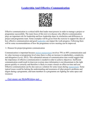 Leadership And Effective Communication
Effective communication is a critical skills that leader must possess in order to manage a project or
programme successfully. The main focus of this text is to discuss why effective communication
plays an important role for leadership and how leadership share its similarities and differences in
project and programme team. Some examples will be given from the exercise to support the idea of
how effective communication and good leadership can impact the work progress. Following there
will be some recommendations of how the programme review meeting can be improved.
1.1 Reason for project/progrmme communication
Communication is important because project management involves 70% to 80% communication and
its value increases at programme level since there is often an increase in stakeholders, complexity,
and delegation (Levin, 2012). This substantial amount of communication time would suggest that
the importance of effective communication is needed in order to achieve objectives. Inefficient
communication could result in time/cost overrun since information is not disseminate to the right
person quickly or correctly and therefore is likely to create a knock on effect on time and cost.
Effective communication can be also seen as a solution for some issues during management. Some
typical issues would be lacking the understanding and awareness of other project's problems and
targets during a programme, and team members in a programme are fighting for same space and
resources
... Get more on HelpWriting.net ...
 