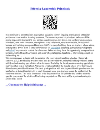 Effective Leadership Principals
It is important to enlist teachers as potential leaders to support ongoing improvement of teacher
performance and student learning outcomes. The demands placed on principals today would be
almost impossible to meet if it was kept as an autonomous, top–down, non–collaborative position.
Principals, now more than ever, are expected to be visionaries, resource directors, instructional
leaders, and building managers (Danielson, 2007). In every building, there are teachers whose vision
and expertise drives them to seek opportunities for leadership, coaching, curriculum development,
and school improvement outside the classroom. When we deny them the opportunity to expand their
horizons, we build apathy, cynicism and an air of complacency. Teaching ... Show more content on
Helpwriting.net ...
This process needs to begin with the creation of a reenvisioned teaching schedule (Bambrick–
Santoyo, 2012). In this case it will be most cost effective at PRA to increase the expectations of the
middle school reading specialist to allow for some flexibility for the elementary reading specialist to
reenvision her role at our school. We have a lower caseload at the middle school level this year, so
this solves to possible dilemmas. The third grade position will also be possible this year because the
teacher has a student teacher who is ready to accept some solo teaching under the guidance of the
classroom teacher. This extra time needs to be documented on the calendar and used to meet the
specific purposes of the additional leadership expectations. The time will be spent addressing the
action items listed
... Get more on HelpWriting.net ...
 