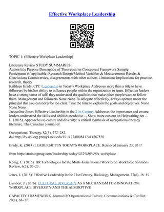 Effective Workplace Leadership
TOPIC 1: (Effective Workplace Leadership)
Literature Review STUDY SUMMARIES
Author/title Purpose Description of Theoretical or Conceptual Framework Sample/
Participants (if applicable) Research Design/Method Variables & Measurements Results &
Conclusions Controversies, disagreements with other authors Limitations Implications for practice,
research, theory
Kathleen Brady, CPC /Leadership in Today's Workplace Addresses more than a title to have
followers by his/her ability to influence people within the organization or team. Effective leaders
have a strong sense of self; they understand the qualities that make other people want to follow
them. Management and followers None None To delegate effectively, always operate under the
principal that you can never be too clear. Take the time to explain the goals and objectives. None
None None
Jacqueline Jones/ Effective Leadership in the 21st Century Addresses the importance and ensure
leaders understand the skills and abilities needed to ... Show more content on Helpwriting.net ...
L. (2015). Approaches to culture and diversity: A critical synthesis of occupational therapy
literature. The Canadian Journal of
Occupational Therapy, 82(5), 272–282.
doi:http://dx.doi.org.proxy1.ncu.edu/10.1177/0008417414567530
Brady, K. (2014) LEADERSHIP IN TODAY'S WORKPLACE. Retrieved January 23, 2017
from https://trainingmag.com/leadership–today%E2%80%99s–workplace
König, C. (2015). HR Technologies for the Multi–Generational Workforce. Workforce Solutions
Review, 6(3), 20–23.
Jones, J. (2015). Effective Leadership in the 21st Century. Radiology Management, 37(6), 16–19.
Lambert, J. (2016). CULTURAL DIVERSITY AS A MECHANISM FOR INNOVATION:
WORKPLACE DIVERSITY AND THE ABSORPTIVE
CAPACITY FRAMEWORK. Journal Of Organizational Culture, Communications & Conflict,
20(1), 68–77.
 