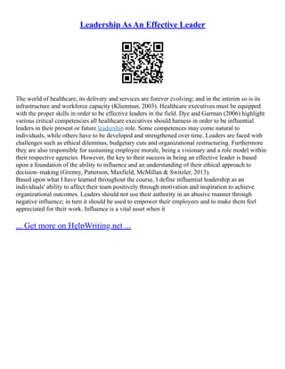 Leadership As An Effective Leader
The world of healthcare, its delivery and services are forever evolving; and in the interim so is its
infrastructure and workforce capacity (Klienman, 2003). Healthcare executives must be equipped
with the proper skills in order to be effective leaders in the field. Dye and Garman (2006) highlight
various critical competencies all healthcare executives should harness in order to be influential
leaders in their present or future leadership role. Some competences may come natural to
individuals, while others have to be developed and strengthened over time. Leaders are faced with
challenges such as ethical dilemmas, budgetary cuts and organizational restructuring. Furthermore
they are also responsible for sustaining employee morale, being a visionary and a role model within
their respective agencies. However, the key to their success in being an effective leader is based
upon a foundation of the ability to influence and an understanding of their ethical approach to
decision–making (Grenny, Patterson, Maxfield, McMillan & Switzler, 2013).
Based upon what I have learned throughout the course, I define influential leadership as an
individuals' ability to affect their team positively through motivation and inspiration to achieve
organizational outcomes. Leaders should not use their authority in an abusive manner through
negative influence; in turn it should be used to empower their employees and to make them feel
appreciated for their work. Influence is a vital asset when it
... Get more on HelpWriting.net ...
 