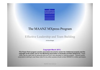 The MAANZ MXpress Program

          Effective Leadership and Team Building
                                           Dr Brian Monger




                                       Copyright March 2013.
 This Power Point program and the associated documents remain the intellectual property and the
 copyright of the author and of The Marketing Association of Australia and New Zealand Inc. These
  notes may be used only for personal study and not in any education or training program. Persons and/or
corporations wishing to use these notes for any other purpose should contact MAANZ for written permission.



                                        MAANZ International                                                  1
 
