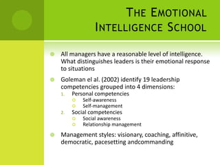 The Emotional Intelligence SchoolAll managers have a reasonable level of intelligence. What distinguishes leaders is their emotional response to situationsGoleman el al. (2002) identify 19 leadership competencies grouped into 4 dimensions:Personal competenciesSelf-awarenessSelf-managementSocial competenciesSocial awarenessRelationship managementManagement styles: visionary, coaching, affinitive, democratic, pacesetting andcommanding
