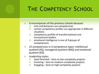 The Competency SchoolIt encompasses all the previous schools because:trait and behaviors are competenciescertain competency profiles are appropriate in different situationscompetency profiles of transformational and transactional leadersemotional intelligence is one of 4 groups of competencies15 competencies in 3 competence types: intellectual quotient (IQ), managerial quotient (MQ) and emotional quotient (EQ)Leadership styles: Goal-Oriented – best on low complexity projectsInvolving – best on medium complexity projectsEngaging – best on high complexity projects