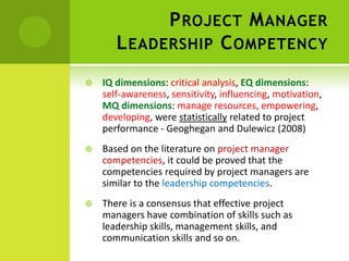 Project Manager Leadership Competency IQ dimensions: critical analysis, EQ dimensions: self-awareness, sensitivity, influencing, motivation, MQ dimensions: manage resources, empowering, developing, were statistically related to project performance - Geoghegan and Dulewicz (2008)Based on the literature onproject manager competencies, it could be proved that the competencies required by project managers are similar to the leadership competencies. There is a consensus that effective project managers have combination of skills such as leadership skills, management skills, and communication skills and so on.