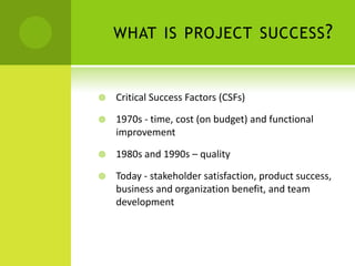 what is project success?Critical Success Factors (CSFs) 1970s - time, cost (on budget) and functional improvement1980s and 1990s – qualityToday - stakeholder satisfaction, product success, business and organization benefit, and team development 