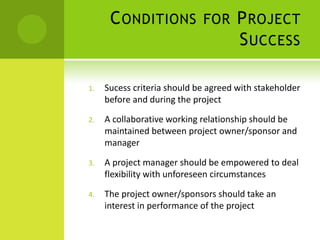 Conditions for Project SuccessSucess criteria should be agreed with stakeholder before and during the projectA collaborative working relationship should be maintained between project owner/sponsor and managerA project manager should be empowered to deal flexibility with unforeseen circumstancesThe project owner/sponsors should take an interest in performance of the project