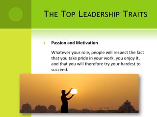 The Top Leadership TraitsPassion and MotivationWhatever your role, people will respect the fact that you take pride in your work, you enjoy it, and that you will therefore try your hardest to succeed. 