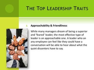 The Top Leadership TraitsApproachability & Friendliness While many managers dream of being a superior and ‘feared’ leader, the most effective type of leader is an approachable one. A leader who an any employee can feel like they could have a conversation will be able to hear about what the quiet dissenters have to say.