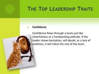 The Top Leadership TraitsConfidenceConfidence flows through a team just like cheerfulness or a hardworking attitude. If the leader shows hesitation, self-doubt, or a lack of ambition, it will infect the rest of the team.  