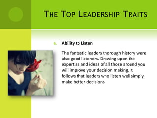 The Top Leadership TraitsAbility to ListenThe fantastic leaders thorough history were also good listeners. Drawing upon the expertise and ideas of all those around you will improve your decision making. It follows that leaders who listen well simply make better decisions. 
