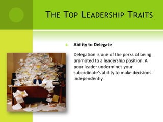 The Top Leadership TraitsAbility to Delegate Delegation is one of the perks of being promoted to a leadership position. A poor leader undermines your subordinate’s ability to make decisions independently.  