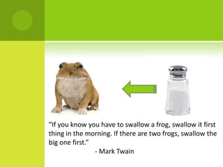 “If you know you have to swallow a frog, swallow it first thing in the morning. If there are two frogs, swallow the big one first.”		 - Mark Twain